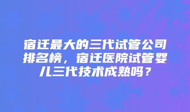 宿迁最大的三代试管公司排名榜，宿迁医院试管婴儿三代技术成熟吗？