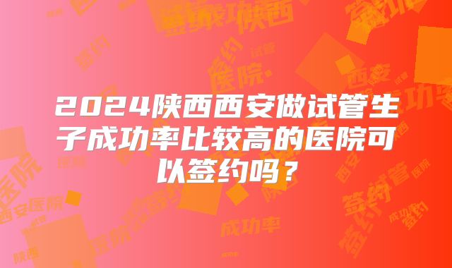 2024陕西西安做试管生子成功率比较高的医院可以签约吗?