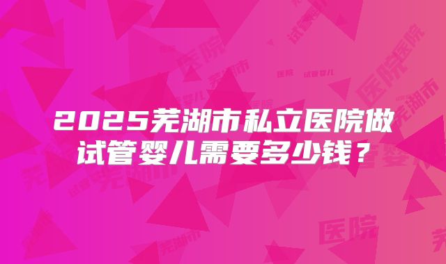 2025芜湖市私立医院做试管婴儿需要多少钱？