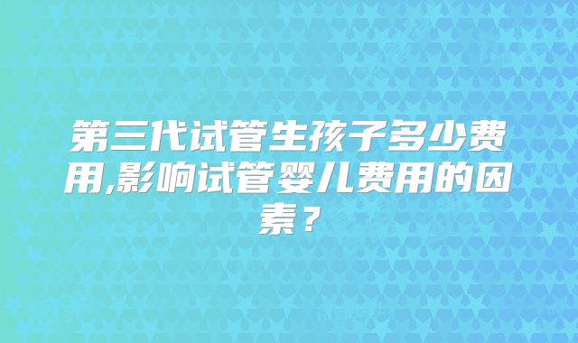 第三代试管生孩子多少费用,影响试管婴儿费用的因素?