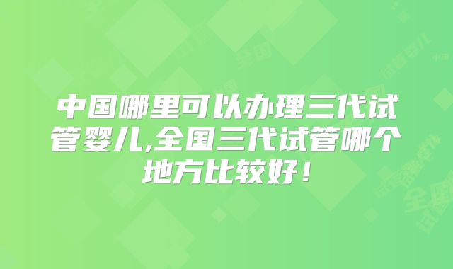 中国哪里可以办理三代试管婴儿,全国三代试管哪个地方比较好！