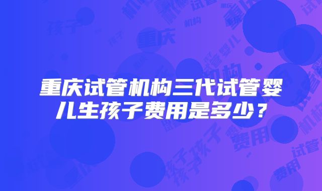 重庆试管机构三代试管婴儿生孩子费用是多少?