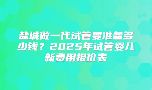 盐城做一代试管要准备多少钱？2025年试管婴儿新费用报价表