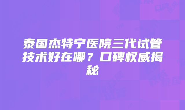 泰国杰特宁医院三代试管技术好在哪？口碑权威揭秘