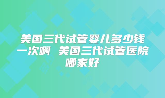 美国三代试管婴儿多少钱一次啊 美国三代试管医院哪家好