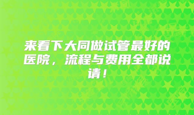 来看下大同做试管最好的医院,流程与费用全都说请!