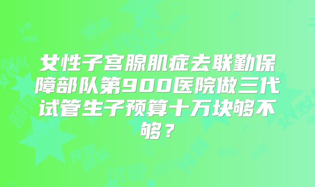 女性子宫腺肌症去联勤保障部队第900医院做三代试管生子预算十万块够不够?