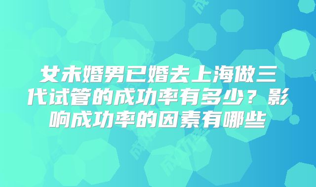女未婚男已婚去上海做三代试管的成功率有多少?影响成功率的因素有哪些