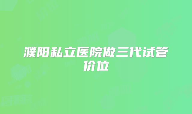 濮阳私立医院做三代试管价位