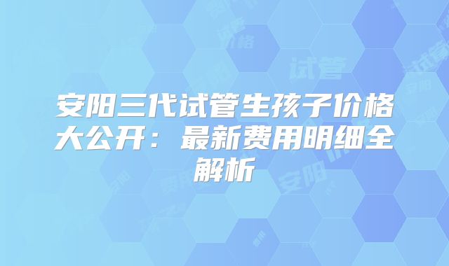 安阳三代试管生孩子价格大公开：最新费用明细全解析