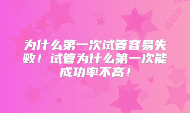 为什么第一次试管容易失败!试管为什么第一次能成功率不高!