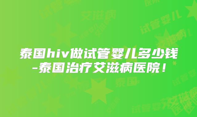 泰国hiv做试管婴儿多少钱-泰国治疗艾滋病医院!