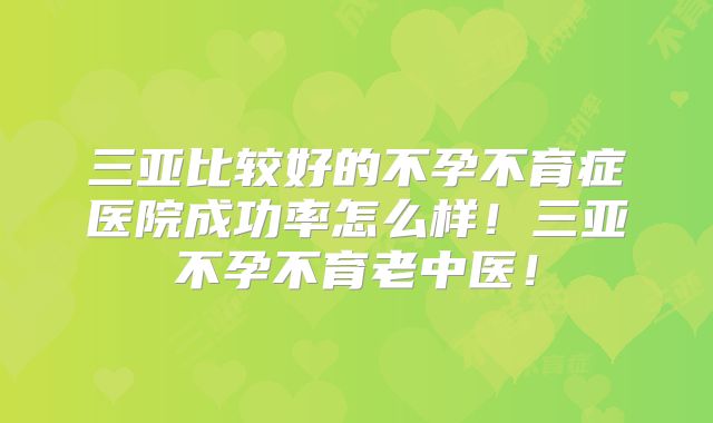 三亚比较好的不孕不育症医院成功率怎么样！三亚不孕不育老中医！