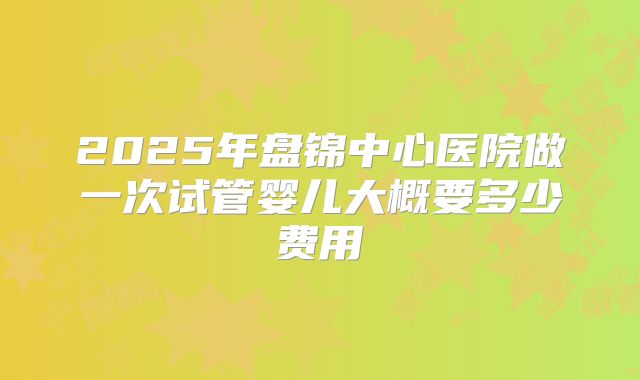 2025年盘锦中心医院做一次试管婴儿大概要多少费用