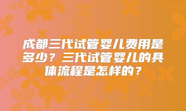 成都三代试管婴儿费用是多少？三代试管婴儿的具体流程是怎样的？