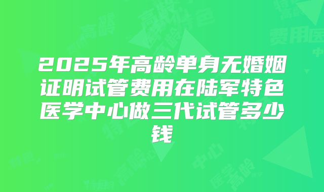 2025年高龄单身无婚姻证明试管费用在陆军特色医学中心做三代试管多少钱