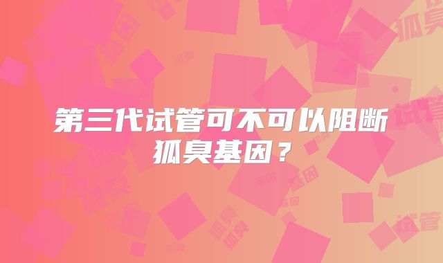 第三代试管可不可以阻断狐臭基因？