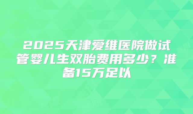 2025天津爱维医院做试管婴儿生双胎费用多少？准备15万足以