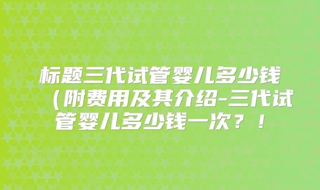 标题三代试管婴儿多少钱(附费用及其介绍-三代试管婴儿多少钱一次?!