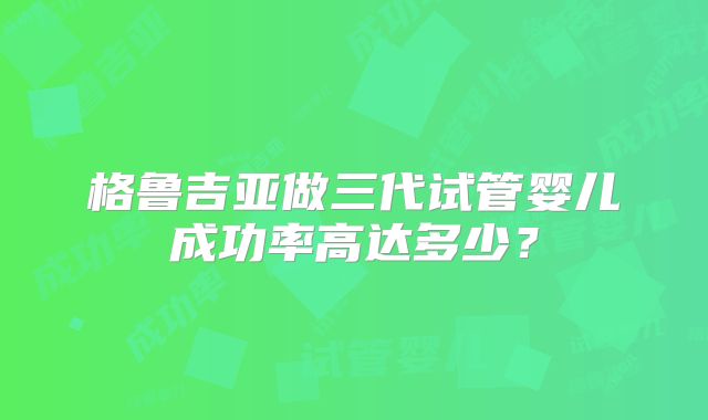 格鲁吉亚做三代试管婴儿成功率高达多少？