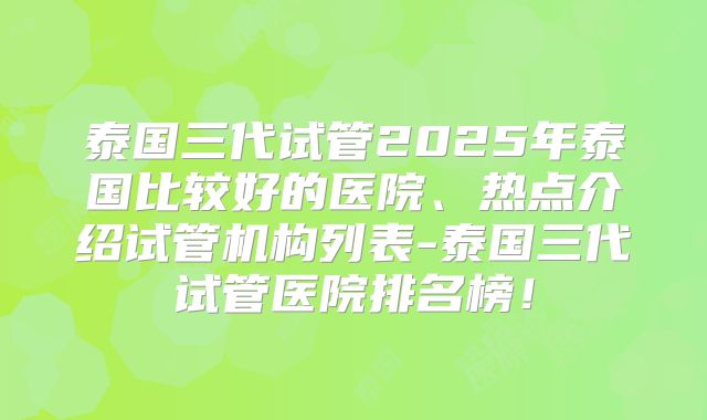 泰国三代试管2025年泰国比较好的医院、热点介绍试管机构列表-泰国三代试管医院排名榜!