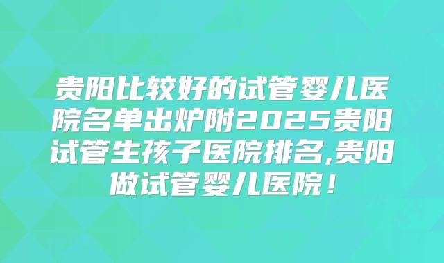 贵阳比较好的试管婴儿医院名单出炉附2025贵阳试管生孩子医院排名,贵阳做试管婴儿医院！