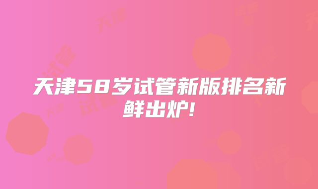天津58岁试管新版排名新鲜出炉!