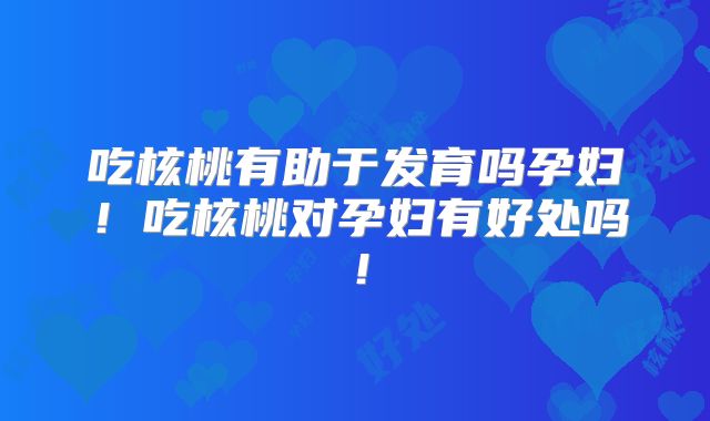 吃核桃有助于发育吗孕妇！吃核桃对孕妇有好处吗！