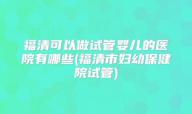 福清可以做试管婴儿的医院有哪些(福清市妇幼保健院试管)