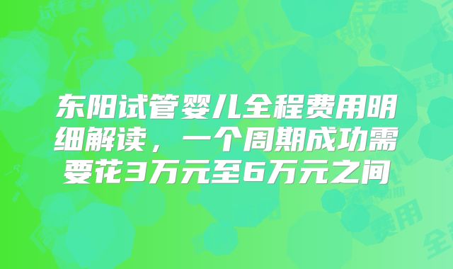 东阳试管婴儿全程费用明细解读，一个周期成功需要花3万元至6万元之间