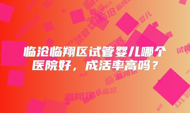 临沧临翔区试管婴儿哪个医院好，成活率高吗？