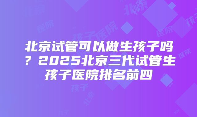 北京试管可以做生孩子吗？2025北京三代试管生孩子医院排名前四