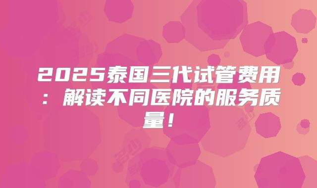 2025泰国三代试管费用：解读不同医院的服务质量！