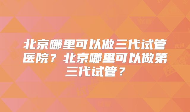 北京哪里可以做三代试管医院？北京哪里可以做第三代试管？