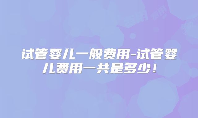 试管婴儿一般费用-试管婴儿费用一共是多少！