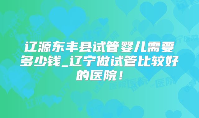 辽源东丰县试管婴儿需要多少钱_辽宁做试管比较好的医院！