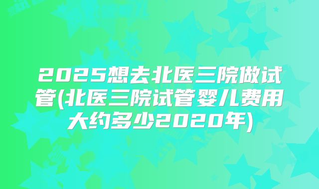 2025想去北医三院做试管(北医三院试管婴儿费用大约多少2020年)