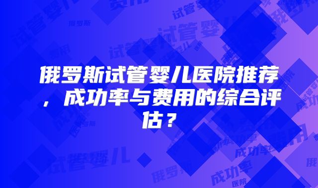 俄罗斯试管婴儿医院推荐，成功率与费用的综合评估？