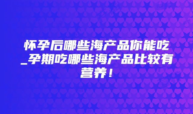怀孕后哪些海产品你能吃_孕期吃哪些海产品比较有营养!