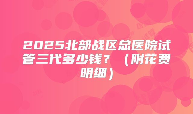 2025北部战区总医院试管三代多少钱？（附花费明细）
