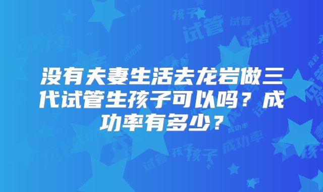 没有夫妻生活去龙岩做三代试管生孩子可以吗？成功率有多少？