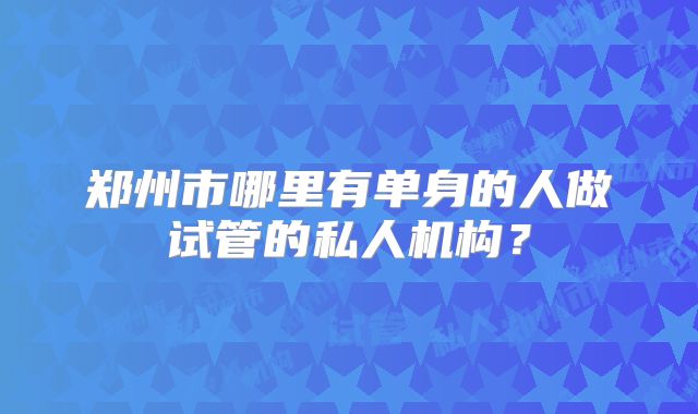 郑州市哪里有单身的人做试管的私人机构？