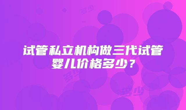 试管私立机构做三代试管婴儿价格多少？