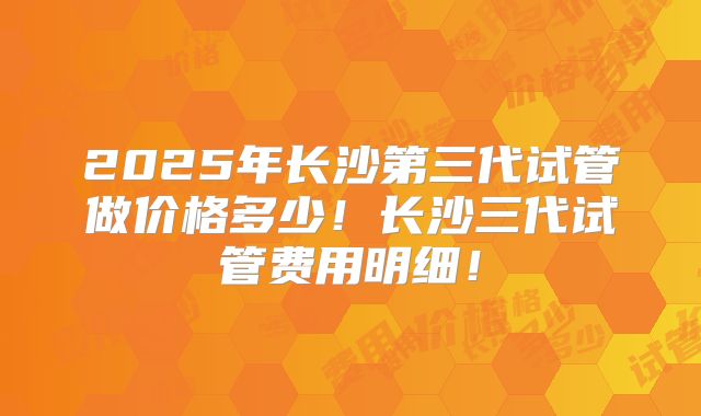 2025年长沙第三代试管做价格多少！长沙三代试管费用明细！