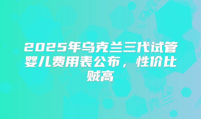 2025年乌克兰三代试管婴儿费用表公布,性价比贼高