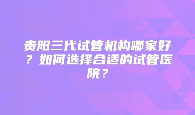 贵阳三代试管机构哪家好?如何选择合适的试管医院?