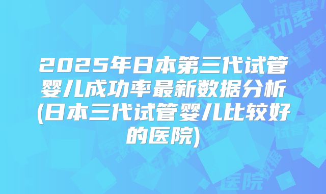 2025年日本第三代试管婴儿成功率最新数据分析(日本三代试管婴儿比较好的医院)