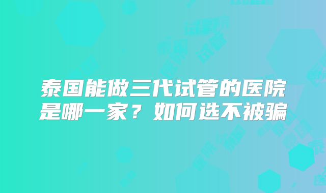 泰国能做三代试管的医院是哪一家？如何选不被骗