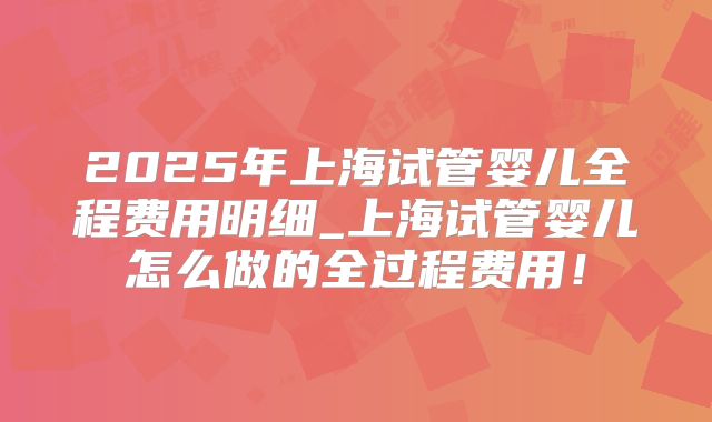2025年上海试管婴儿全程费用明细_上海试管婴儿怎么做的全过程费用！