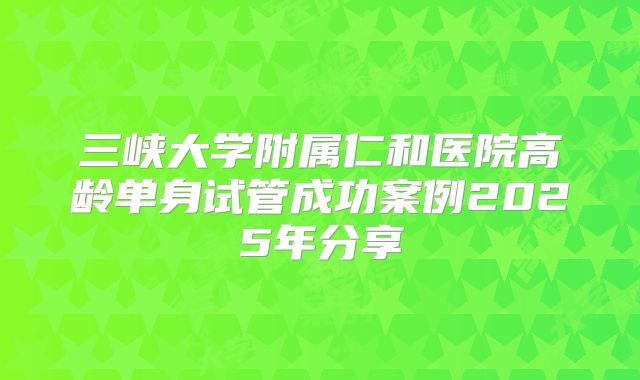 三峡大学附属仁和医院高龄单身试管成功案例2025年分享